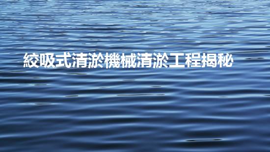 絞吸式清淤機械清淤工程揭秘！你明白哪些技術能有效提升水體管理效果嗎？